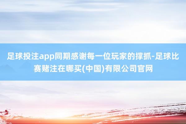 足球投注app同期感谢每一位玩家的撑抓-足球比赛赌注在哪买(中国)有限公司官网