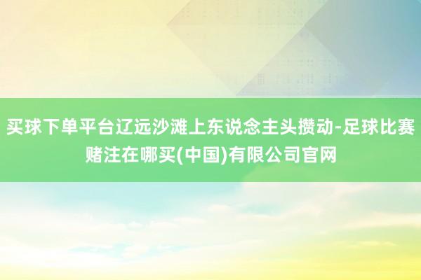 买球下单平台辽远沙滩上东说念主头攒动-足球比赛赌注在哪买(中国)有限公司官网