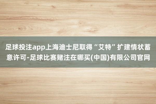 足球投注app上海迪士尼取得“艾特”扩建情状蓄意许可-足球比赛赌注在哪买(中国)有限公司官网