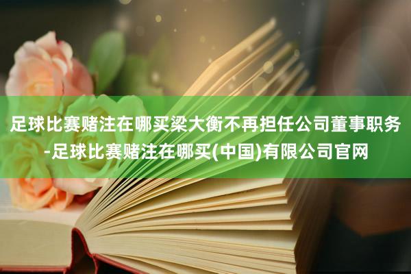 足球比赛赌注在哪买梁大衡不再担任公司董事职务-足球比赛赌注在哪买(中国)有限公司官网