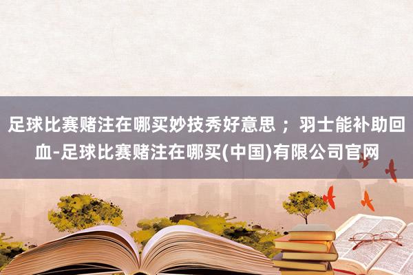 足球比赛赌注在哪买妙技秀好意思 ；羽士能补助回血-足球比赛赌注在哪买(中国)有限公司官网