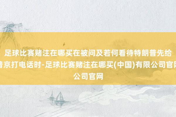 足球比赛赌注在哪买在被问及若何看待特朗普先给普京打电话时-足球比赛赌注在哪买(中国)有限公司官网