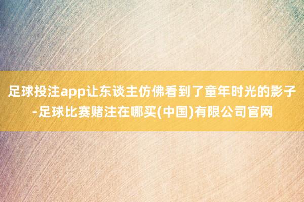 足球投注app让东谈主仿佛看到了童年时光的影子-足球比赛赌注在哪买(中国)有限公司官网
