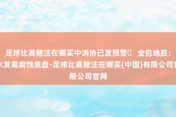 足球比赛赌注在哪买中消协已发预警❌ 全包地胶：积水发霉腐蚀底盘-足球比赛赌注在哪买(中国)有限公司官网