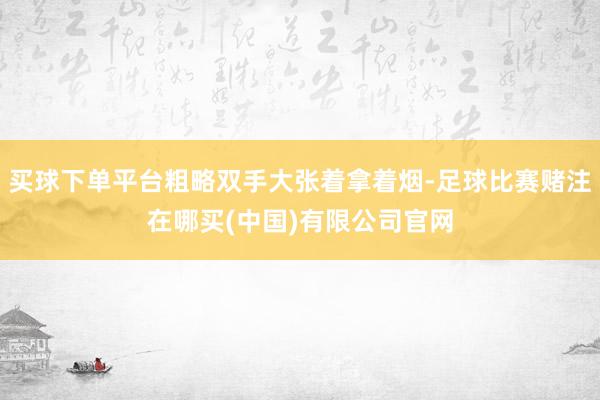 买球下单平台粗略双手大张着拿着烟-足球比赛赌注在哪买(中国)有限公司官网