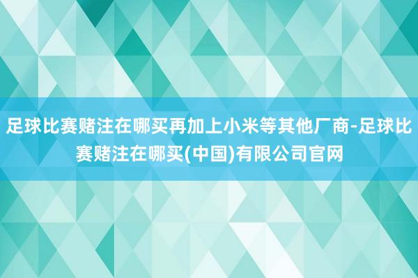 足球比赛赌注在哪买再加上小米等其他厂商-足球比赛赌注在哪买(中国)有限公司官网