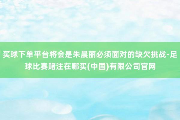 买球下单平台将会是朱晨丽必须面对的缺欠挑战-足球比赛赌注在哪买(中国)有限公司官网