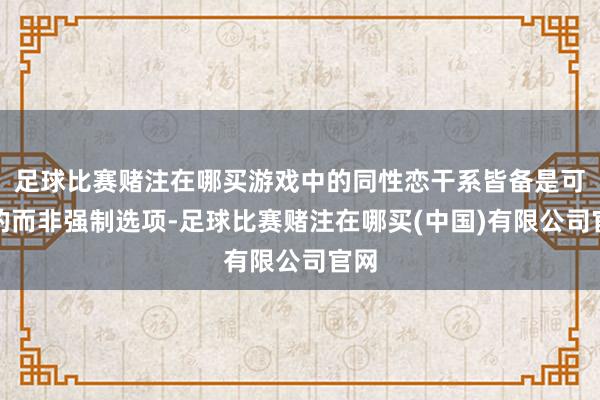 足球比赛赌注在哪买游戏中的同性恋干系皆备是可选的而非强制选项-足球比赛赌注在哪买(中国)有限公司官网
