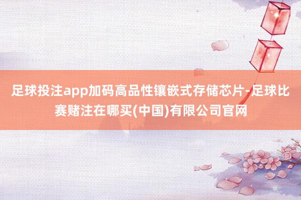 足球投注app加码高品性镶嵌式存储芯片-足球比赛赌注在哪买(中国)有限公司官网