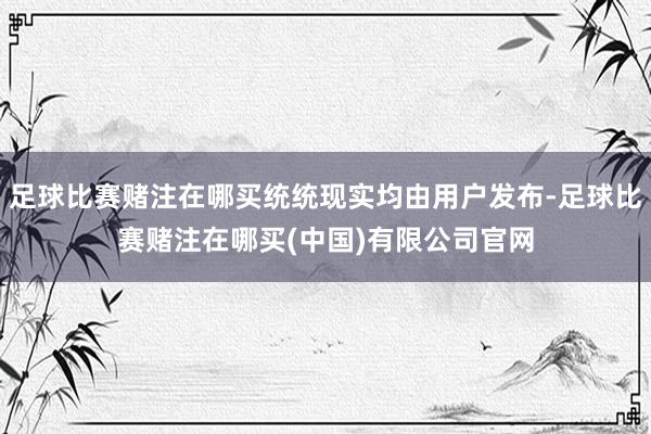 足球比赛赌注在哪买统统现实均由用户发布-足球比赛赌注在哪买(中国)有限公司官网