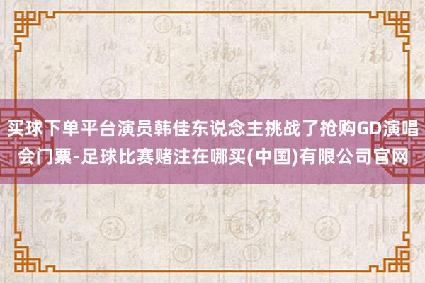 买球下单平台演员韩佳东说念主挑战了抢购GD演唱会门票-足球比赛赌注在哪买(中国)有限公司官网