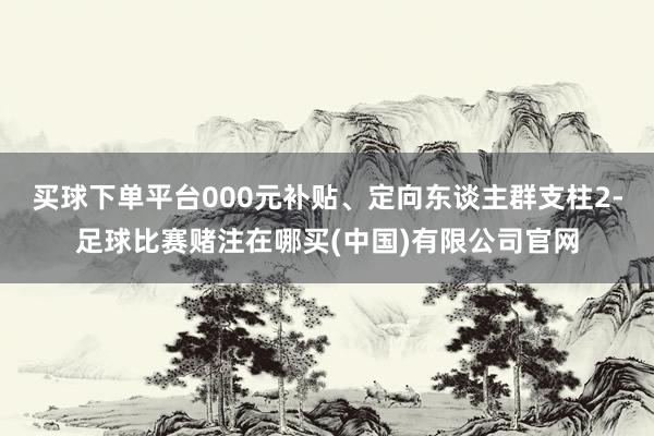 买球下单平台000元补贴、定向东谈主群支柱2-足球比赛赌注在哪买(中国)有限公司官网