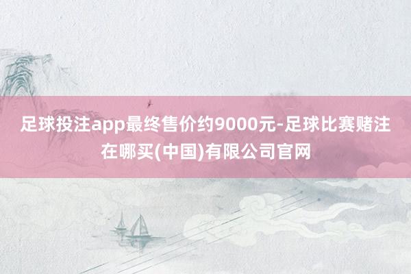 足球投注app最终售价约9000元-足球比赛赌注在哪买(中国)有限公司官网