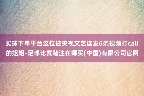 买球下单平台这位被央视文艺连发6条视频打call的姐姐-足球比赛赌注在哪买(中国)有限公司官网
