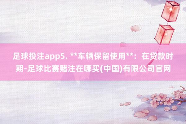 足球投注app5. **车辆保留使用**：在贷款时期-足球比赛赌注在哪买(中国)有限公司官网