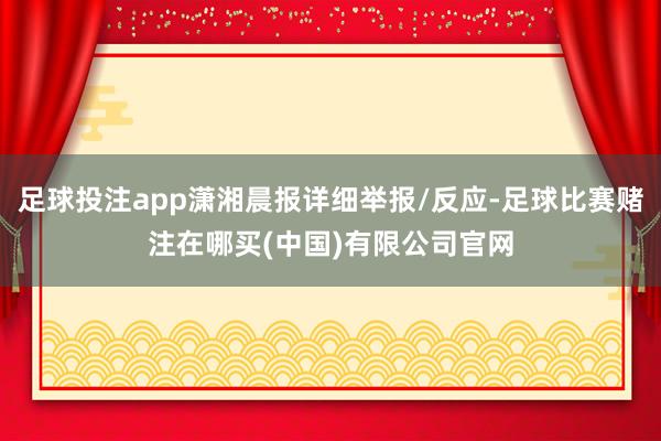 足球投注app潇湘晨报详细举报/反应-足球比赛赌注在哪买(中国)有限公司官网