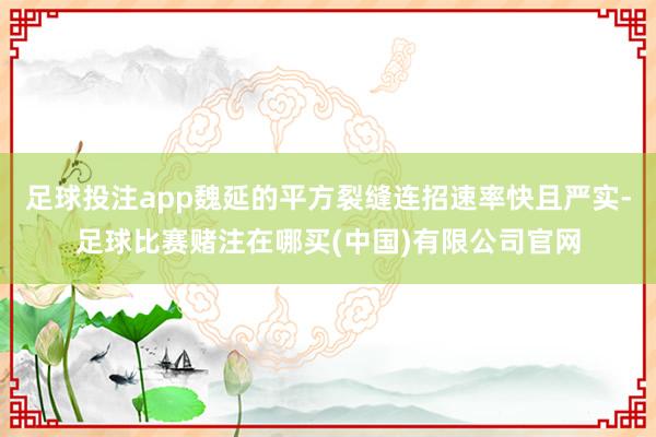 足球投注app魏延的平方裂缝连招速率快且严实-足球比赛赌注在哪买(中国)有限公司官网