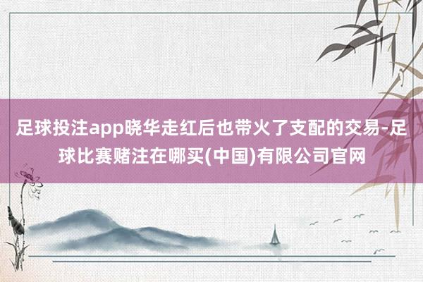 足球投注app晓华走红后也带火了支配的交易-足球比赛赌注在哪买(中国)有限公司官网