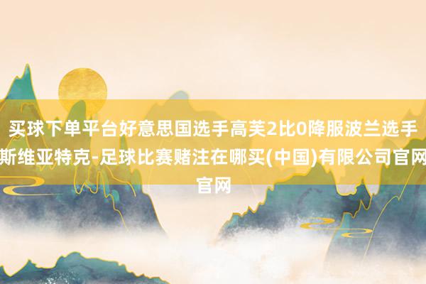 买球下单平台好意思国选手高芙2比0降服波兰选手斯维亚特克-足球比赛赌注在哪买(中国)有限公司官网