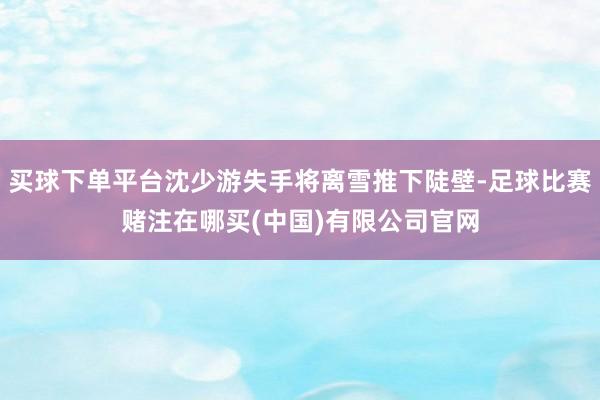 买球下单平台沈少游失手将离雪推下陡壁-足球比赛赌注在哪买(中国)有限公司官网