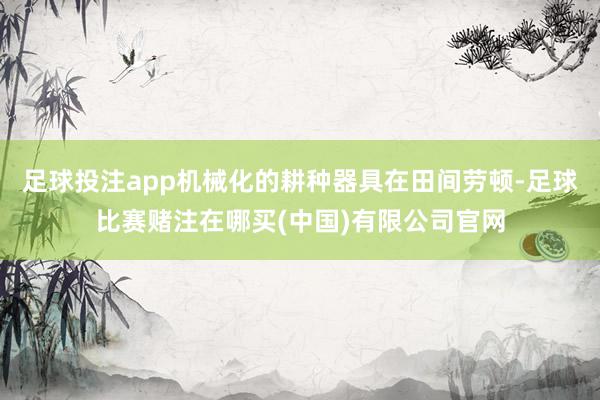 足球投注app机械化的耕种器具在田间劳顿-足球比赛赌注在哪买(中国)有限公司官网