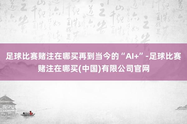 足球比赛赌注在哪买再到当今的“AI+”-足球比赛赌注在哪买(中国)有限公司官网
