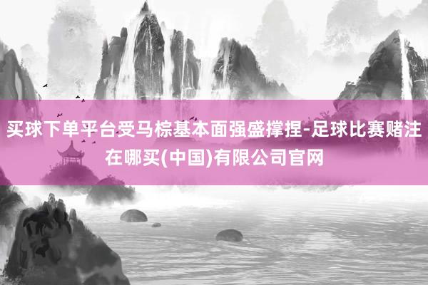 买球下单平台受马棕基本面强盛撑捏-足球比赛赌注在哪买(中国)有限公司官网