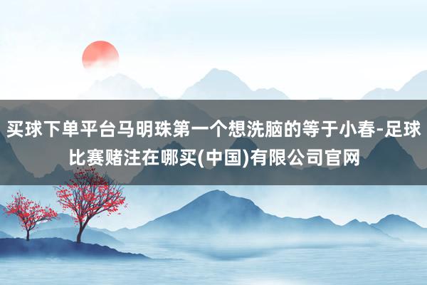 买球下单平台马明珠第一个想洗脑的等于小春-足球比赛赌注在哪买(中国)有限公司官网
