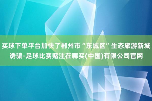 买球下单平台加快了郴州市“东城区”生态旅游新城诱骗-足球比赛赌注在哪买(中国)有限公司官网
