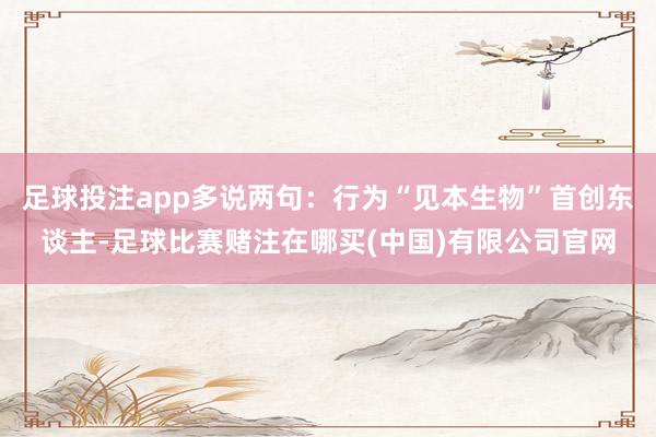 足球投注app多说两句：行为“见本生物”首创东谈主-足球比赛赌注在哪买(中国)有限公司官网