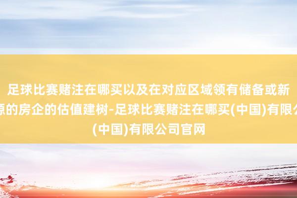 足球比赛赌注在哪买以及在对应区域领有储备或新获得资源的房企的估值建树-足球比赛赌注在哪买(中国)有限公司官网