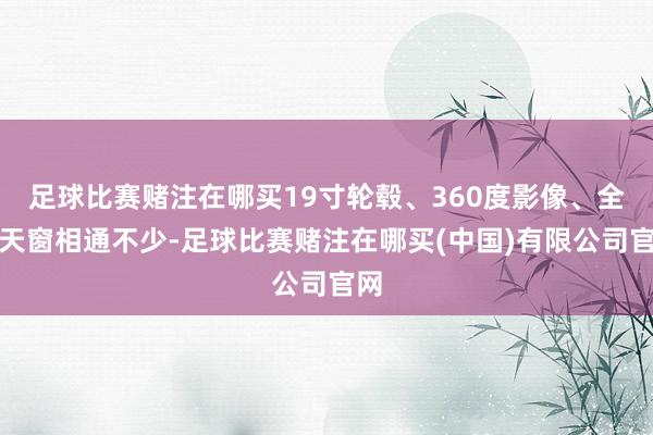 足球比赛赌注在哪买19寸轮毂、360度影像、全景天窗相通不少-足球比赛赌注在哪买(中国)有限公司官网