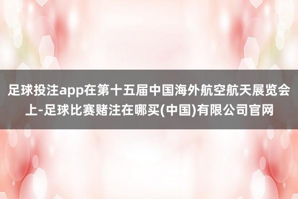 足球投注app在第十五届中国海外航空航天展览会上-足球比赛赌注在哪买(中国)有限公司官网
