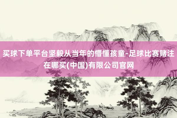 买球下单平台坚毅从当年的懵懂孩童-足球比赛赌注在哪买(中国)有限公司官网