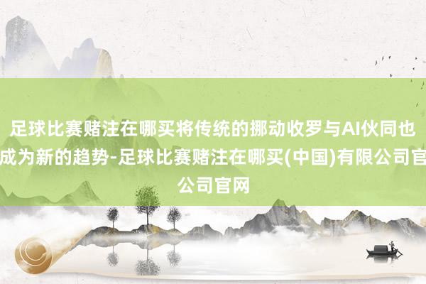 足球比赛赌注在哪买将传统的挪动收罗与AI伙同也曾成为新的趋势-足球比赛赌注在哪买(中国)有限公司官网