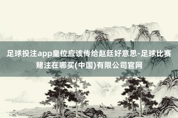 足球投注app皇位应该传给赵廷好意思-足球比赛赌注在哪买(中国)有限公司官网