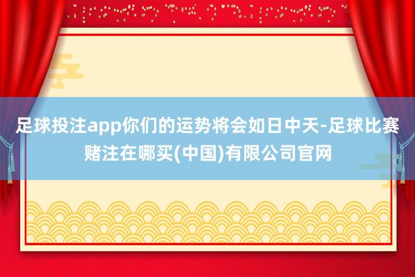 足球投注app你们的运势将会如日中天-足球比赛赌注在哪买(中国)有限公司官网