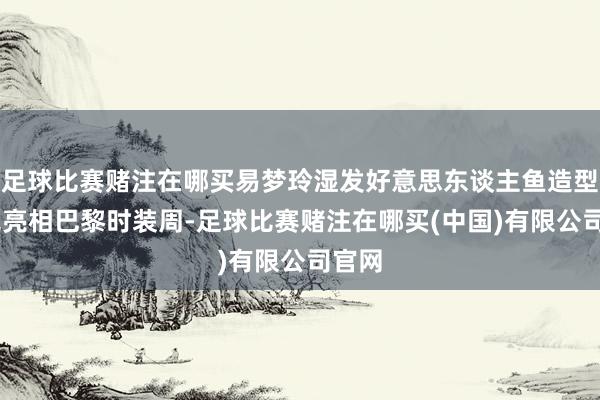 足球比赛赌注在哪买易梦玲湿发好意思东谈主鱼造型 惊艳亮相巴黎时装周-足球比赛赌注在哪买(中国)有限公司官网