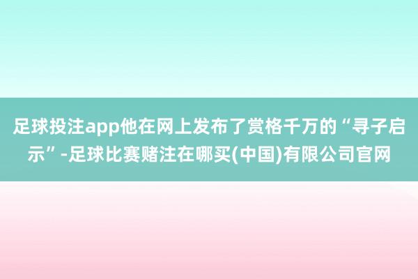 足球投注app他在网上发布了赏格千万的“寻子启示”-足球比赛赌注在哪买(中国)有限公司官网