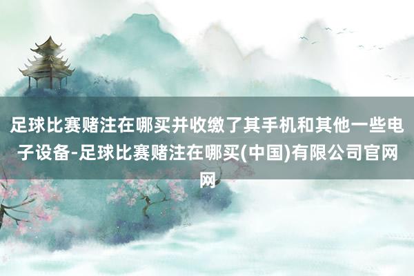 足球比赛赌注在哪买并收缴了其手机和其他一些电子设备-足球比赛赌注在哪买(中国)有限公司官网