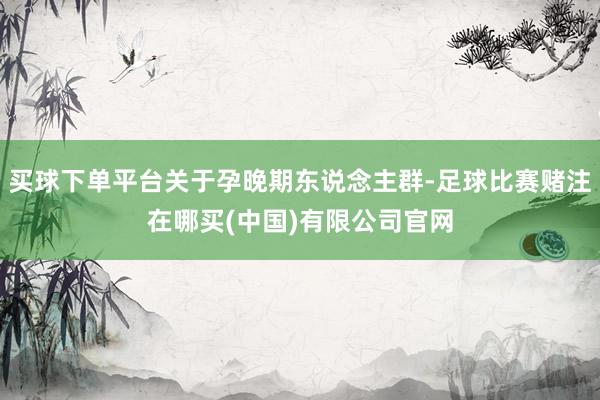 买球下单平台关于孕晚期东说念主群-足球比赛赌注在哪买(中国)有限公司官网