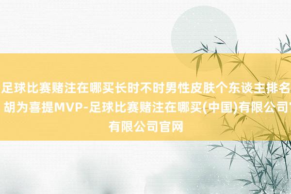 足球比赛赌注在哪买长时不时男性皮肤个东谈主排名榜，胡为喜提MVP-足球比赛赌注在哪买(中国)有限公司官网
