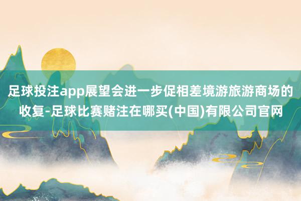 足球投注app展望会进一步促相差境游旅游商场的收复-足球比赛赌注在哪买(中国)有限公司官网