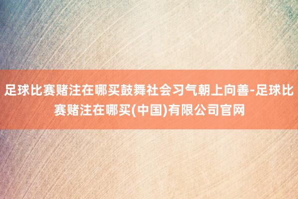足球比赛赌注在哪买鼓舞社会习气朝上向善-足球比赛赌注在哪买(中国)有限公司官网