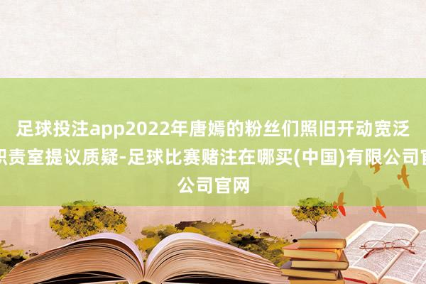 足球投注app2022年唐嫣的粉丝们照旧开动宽泛对职责室提议质疑-足球比赛赌注在哪买(中国)有限公司官网