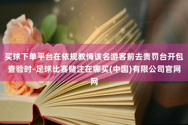买球下单平台在依规教悔该名游客前去责罚台开包查验时-足球比赛赌注在哪买(中国)有限公司官网
