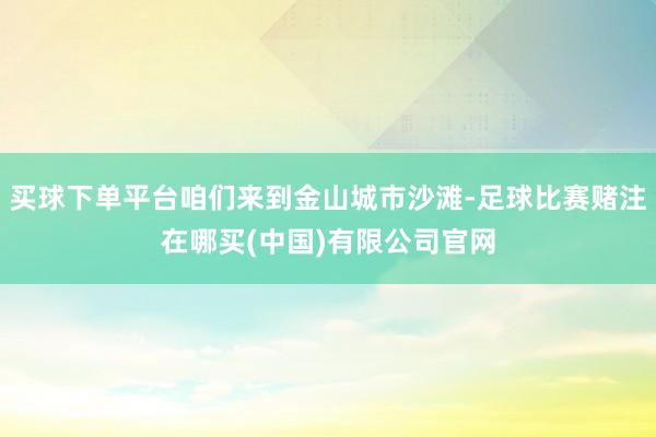 买球下单平台咱们来到金山城市沙滩-足球比赛赌注在哪买(中国)有限公司官网