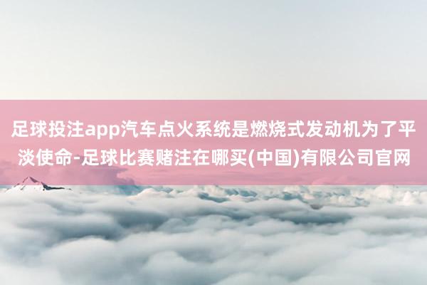 足球投注app汽车点火系统是燃烧式发动机为了平淡使命-足球比赛赌注在哪买(中国)有限公司官网