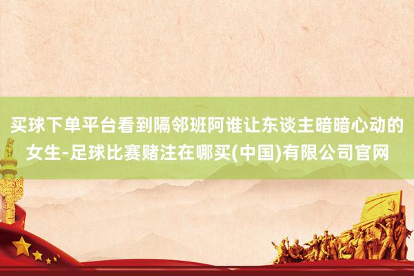 买球下单平台看到隔邻班阿谁让东谈主暗暗心动的女生-足球比赛赌注在哪买(中国)有限公司官网