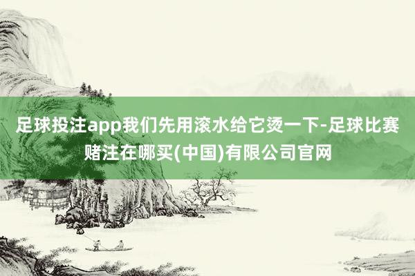 足球投注app我们先用滚水给它烫一下-足球比赛赌注在哪买(中国)有限公司官网